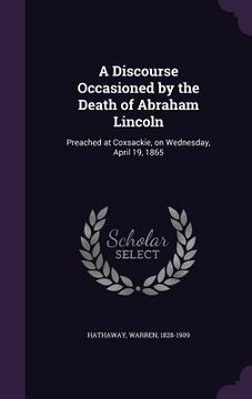 portada A Discourse Occasioned by the Death of Abraham Lincoln: Preached at Coxsackie, on Wednesday, April 19, 1865 (en Inglés)