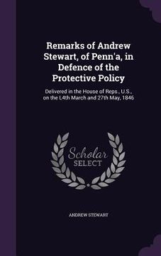 portada Remarks of Andrew Stewart, of Penn'a, in Defence of the Protective Policy: Delivered in the House of Reps., U.S., on the L4th March and 27th May, 1846 (in English)