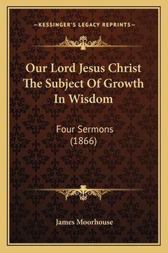 portada Our Lord Jesus Christ The Subject Of Growth In Wisdom: Four Sermons (1866) (en Inglés)