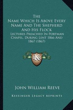 portada the name which is above every name and the shepherd and his flock: lectures preached in portman chapel, during lent 1866 and 1867 (1867) (en Inglés)