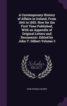 portada A Contemporary History of Affairs in Ireland, From 1641 to 1652. Now for the First Time Published, With an Appendix of Original Letters and Documents.