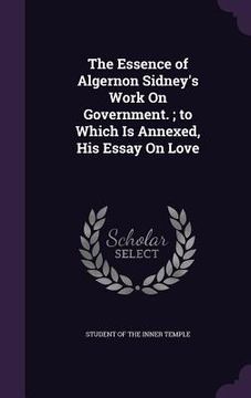 portada The Essence of Algernon Sidney's Work On Government.; to Which Is Annexed, His Essay On Love (in English)