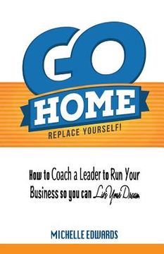 portada Go Home - Replace Yourself!: How to coach a leader to run your business so you can live your dream. (in English)