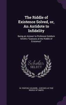 portada The Riddle of Existence Solved, or, An Antidote to Infidelity: Being an Answer to Professor Goldwin Smith's "Guesses at the Riddle of Existence" (in English)