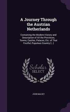 portada A Journey Through the Austrian Netherlands: Containing the Modern History and Description of All the Provinces, Towns, Castles, Palaces, Etc. of That (en Inglés)