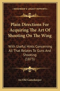 portada Plain Directions For Acquiring The Art Of Shooting On The Wing: With Useful Hints Concerning All That Relates To Guns And Shooting (1873) (en Inglés)