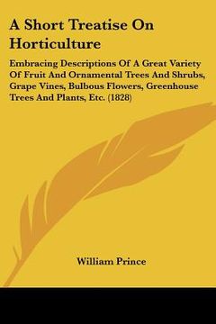 portada a   short treatise on horticulture: embracing descriptions of a great variety of fruit and ornamental trees and shrubs, grape vines, bulbous flowers,