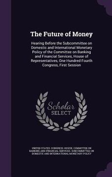 portada The Future of Money: Hearing Before the Subcommittee on Domestic and International Monetary Policy of the Committee on Banking and Financia (en Inglés)