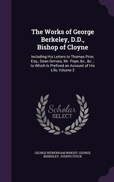 portada The Works of George Berkeley, D.D., Bishop of Cloyne: Including His Letters to Thomas Prior, Esq., Dean Gervais, Mr. Pope, &c., &c.; to Which Is Prefi (en Inglés)