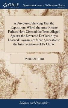 portada A Discourse, Shewing That the Expositions Which the Ante-Nicene Fathers Have Given of the Texts Alleged Against the Reverend Dr Clarke by a Learned La (in English)