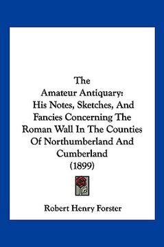 portada the amateur antiquary: his notes, sketches, and fancies concerning the roman wall in the counties of northumberland and cumberland (1899)