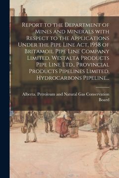 portada Report to the Department of Mines and Minerals With Respect to the Applications Under the Pipe Line Act, 1958 of Britamoil Pipe Line Company Limited, (en Inglés)