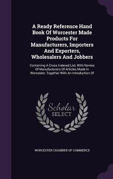 portada A Ready Reference Hand Book Of Worcester Made Products For Manufacturers, Importers And Exporters, Wholesalers And Jobbers: Containing A Cross Indexed (en Inglés)