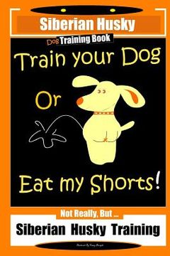 portada Siberian Husky Dog Training Book Train Your Dog or Eat My Shorts! Not Really, But... Siberian Husky Training (en Inglés)