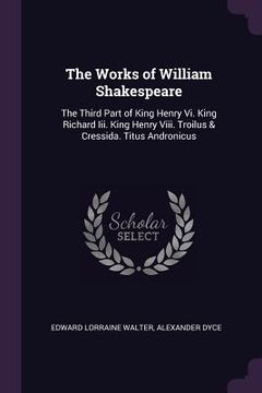 portada The Works of William Shakespeare: The Third Part of King Henry Vi. King Richard Iii. King Henry Viii. Troilus & Cressida. Titus Andronicus (en Inglés)