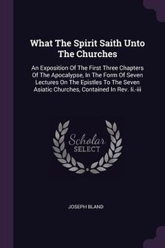 portada What The Spirit Saith Unto The Churches: An Exposition Of The First Three Chapters Of The Apocalypse, In The Form Of Seven Lectures On The Epistles To (en Inglés)