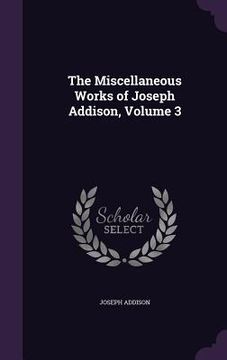 portada The Miscellaneous Works of Joseph Addison, Volume 3 (in English)