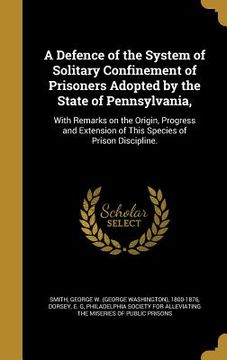 portada A Defence of the System of Solitary Confinement of Prisoners Adopted by the State of Pennsylvania,: With Remarks on the Origin, Progress and Extension