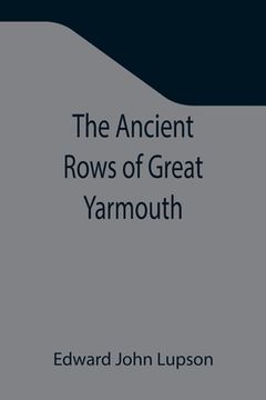 portada The Ancient Rows of Great Yarmouth; Their names, why so constructed, and what visitors have written about them, also a descriptive sketch of Yarmouth (en Inglés)