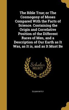 portada The Bible True; or The Cosmogony of Moses Compared With the Facts of Science. Containing the Origin and Correlative Position of the Different Races of (en Inglés)