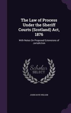portada The Law of Process Under the Sheriff Courts (Scotland) Act, 1876: With Notes On Proposed Extensions of Jurisdiction (in English)