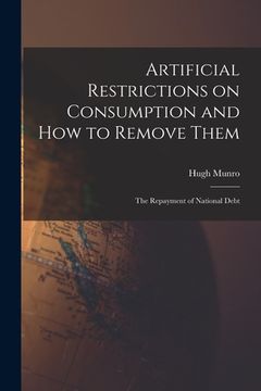 portada Artificial Restrictions on Consumption and How to Remove Them [microform]; the Repayment of National Debt (en Inglés)
