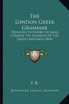 portada the london greek grammar: designed to exhibit in small compass the elements of the greek language (1863) (en Inglés)