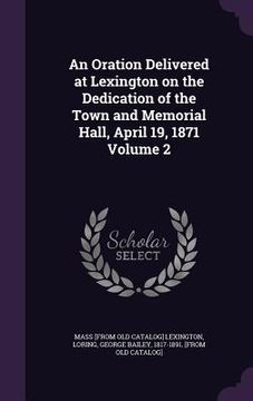 portada An Oration Delivered at Lexington on the Dedication of the Town and Memorial Hall, April 19, 1871 Volume 2 (en Inglés)