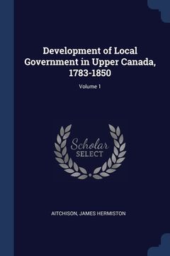 portada Development of Local Government in Upper Canada, 1783-1850; Volume 1 (en Inglés)