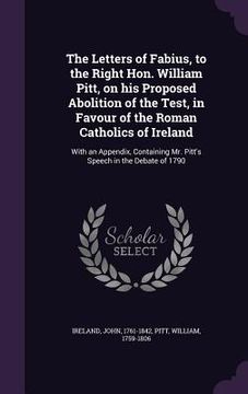 portada The Letters of Fabius, to the Right Hon. William Pitt, on his Proposed Abolition of the Test, in Favour of the Roman Catholics of Ireland: With an App