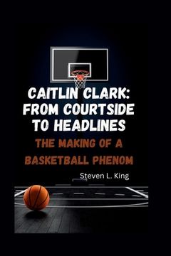 portada Caitlin Clark: From Courtside to Headlines: The Making of a Basketball Phenom (en Inglés)