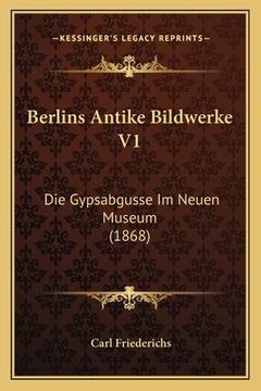 portada Berlins Antike Bildwerke V1: Die Gypsabgusse Im Neuen Museum (1868) (en Alemán)
