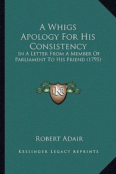 portada a whigs apology for his consistency a whigs apology for his consistency: in a letter from a member of parliament to his friend (1795)in a letter fro (en Inglés)