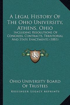 portada a legal history of the ohio university, athens, ohio: including resolutions of congress, contracts, territorial and state enactments (1881) (en Inglés)