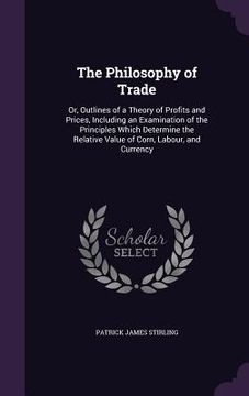 portada The Philosophy of Trade: Or, Outlines of a Theory of Profits and Prices, Including an Examination of the Principles Which Determine the Relativ (en Inglés)