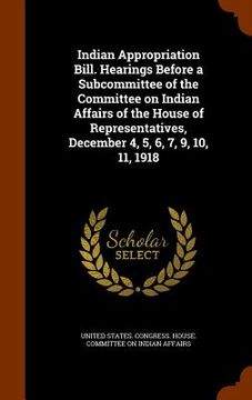 portada Indian Appropriation Bill. Hearings Before a Subcommittee of the Committee on Indian Affairs of the House of Representatives, December 4, 5, 6, 7, 9, (en Inglés)