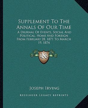 portada supplement to the annals of our time: a diurnal of events, social and political, home and foreign from february 28, 1871 to march 19, 1874 (en Inglés)