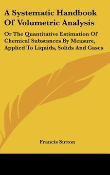 portada a systematic handbook of volumetric analysis: or the quantitative estimation of chemical substances by measure, applied to liquids, solids and gases (en Inglés)