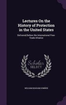 portada Lectures On the History of Protection in the United States: Delivered Before the International Free-Trade Alliance (in English)