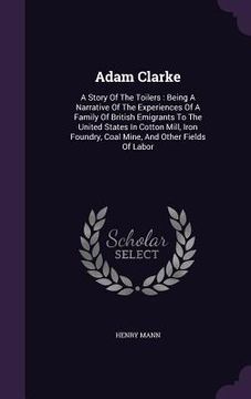 portada Adam Clarke: A Story Of The Toilers: Being A Narrative Of The Experiences Of A Family Of British Emigrants To The United States In