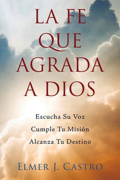 portada La fe que Agrada a Dios: Escucha su Voz-Cumple tu Misión-Alcanza tu Destino (in Spanish)