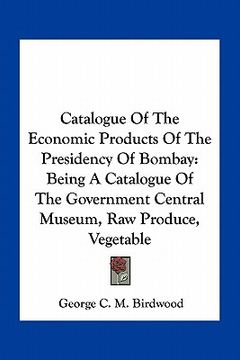 portada catalogue of the economic products of the presidency of bombay: being a catalogue of the government central museum, raw produce, vegetable (en Inglés)
