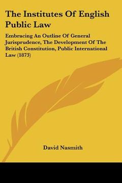 portada the institutes of english public law: embracing an outline of general jurisprudence, the development of the british constitution, public international (en Inglés)