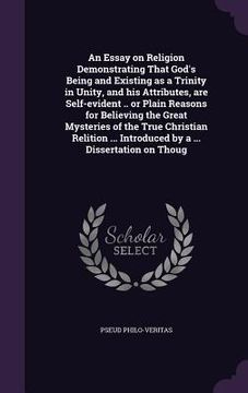 portada An Essay on Religion Demonstrating That God's Being and Existing as a Trinity in Unity, and his Attributes, are Self-evident .. or Plain Reasons for B (en Inglés)