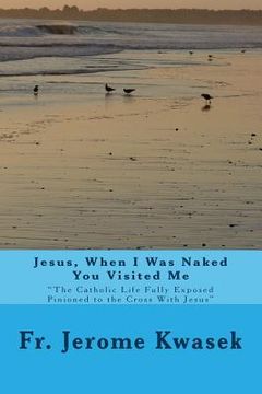 portada Jesus When I Was Naked You Visited Me: "the Catholic Life Fully Exposed Pinioned to the Cross with Jesus"