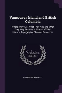 portada Vancouver Island and British Columbia: Where They Are; What They Are; and What They May Become. a Sketch of Their History, Topography, Climate, Resour (in English)