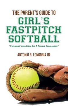 portada The Parent's Guide to Girl's Fastpitch Softball: Preparing Your Child For A College Scholarship (en Inglés)