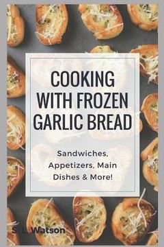 portada Cooking With Frozen Garlic Bread: Sandwiches, Appetizers, Main Dishes & More! (en Inglés)