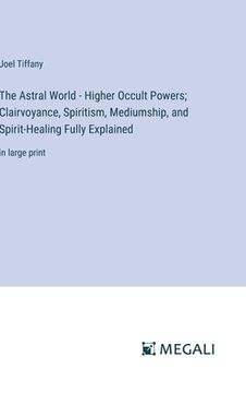 portada The Astral World - Higher Occult Powers; Clairvoyance, Spiritism, Mediumship, and Spirit-Healing Fully Explained: in large print (en Inglés)