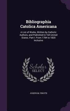 portada Bibliographia Catolica Americana: A List of Works, Written by Catholic Authors, and Published in Teh United States. Part I. From 1784 to 1820 Inclusiv (en Inglés)